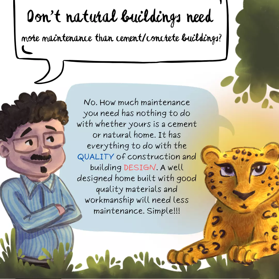 Doesn’t a natural building need more maintenance compared to a cement concrete building? No. How much maintenance you need has nothing to do with whether yours is a cement or natural home. It has everything to do with the quality of construction and building design. A well designed home built with quality materials and workmanship will need less maintenance. Simple.