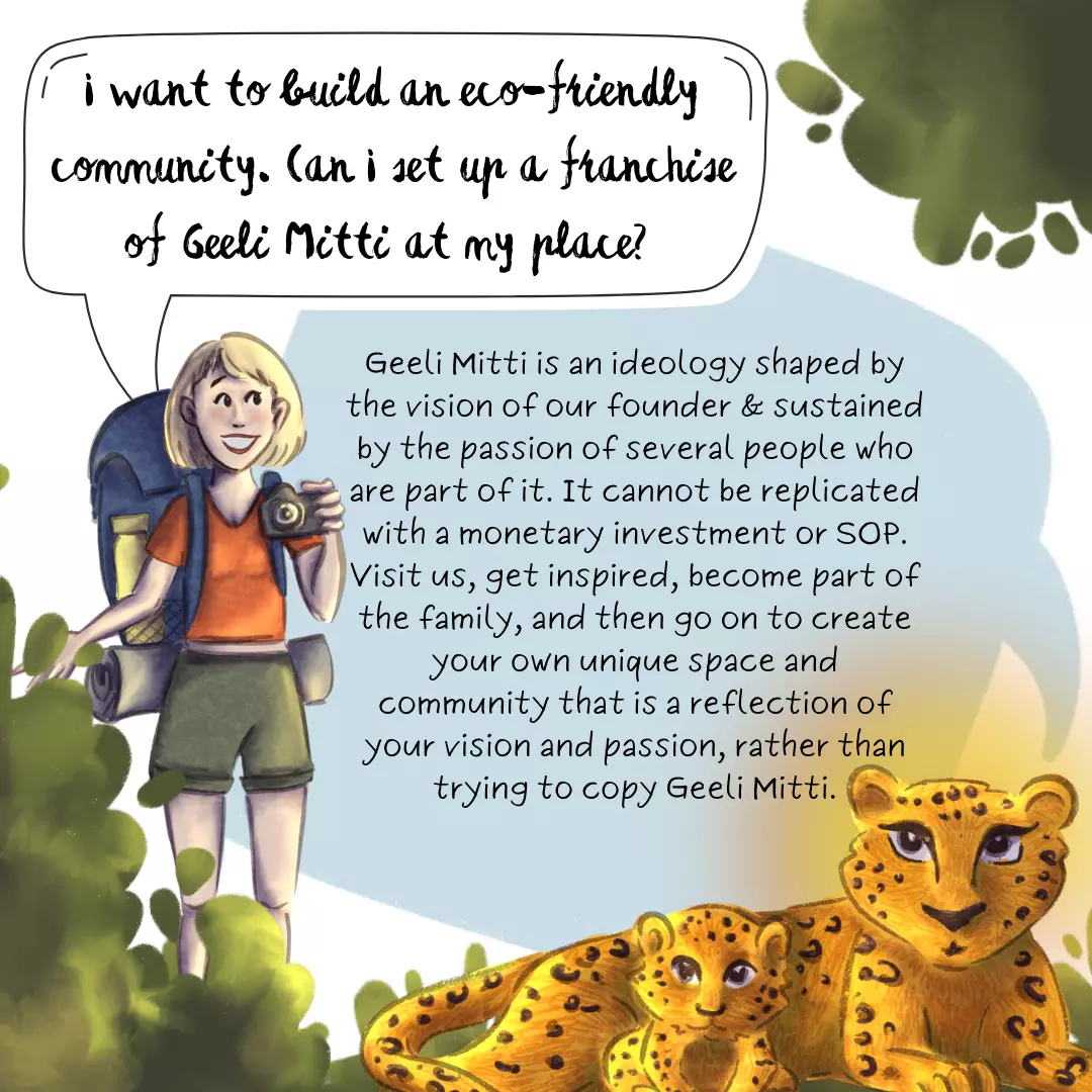I want to build an eco-friendly community like you. Can I set up a franchise of Geeli Mitti at my place? How can you help? Geeli Mitti is an ideology shaped by the vision of our founder and sustained by the passion of several people who are a part of it. It cannot be replicated with a monetary investment and SOP. We suggest that you visit us, get inspired, become part of the family, and then go on to create your own unique space and community that is a reflection of your vision and passion, rather than trying to duplicate Geeli Mitti.