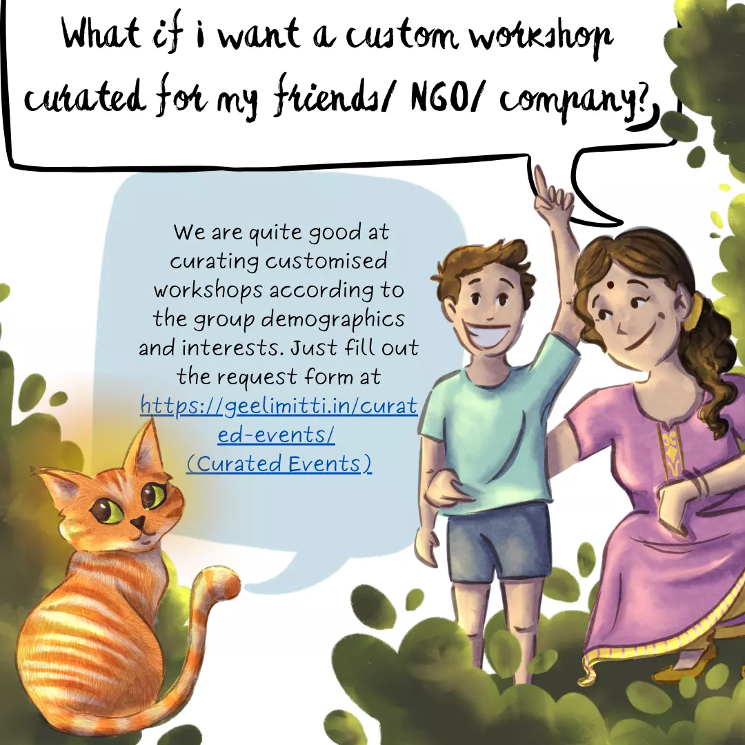 What if I want a custom workshop curated for my friends/ NGO/ company? Same as above. We are quite good at curating customised workshops according to the group demographics and interests. Just fill out the request form at https://geelimitti.in/curated-events/ (Curated Events).