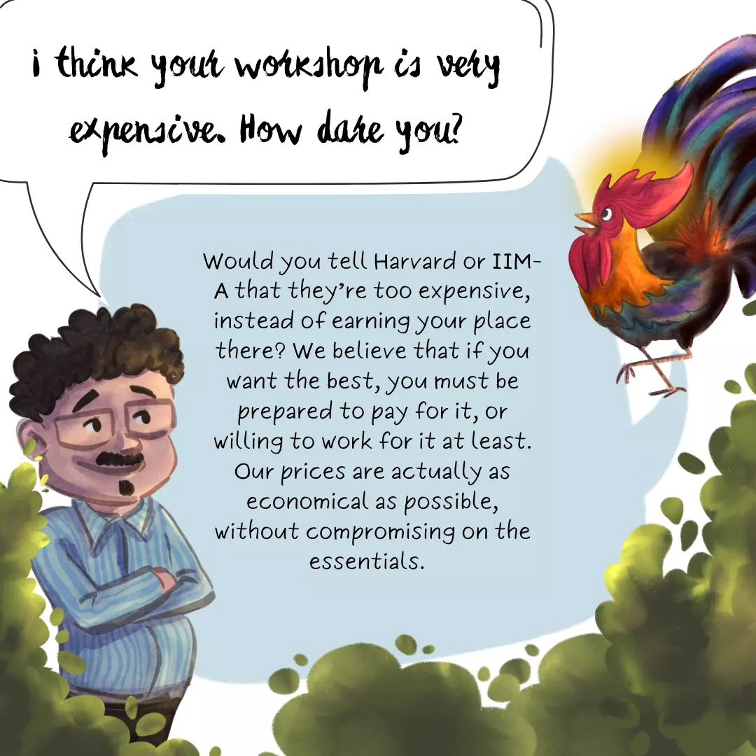 I think your workshop is very expensive. How dare you? Would you tell Harvard or IIM-A that they’re too expensive, instead of earning your place there? We believe that if you want the best, you must be prepared to pay for it, or willing to work for it at least. Our prices are actually calculated to be as economical as possible, without compromising on the essentials.