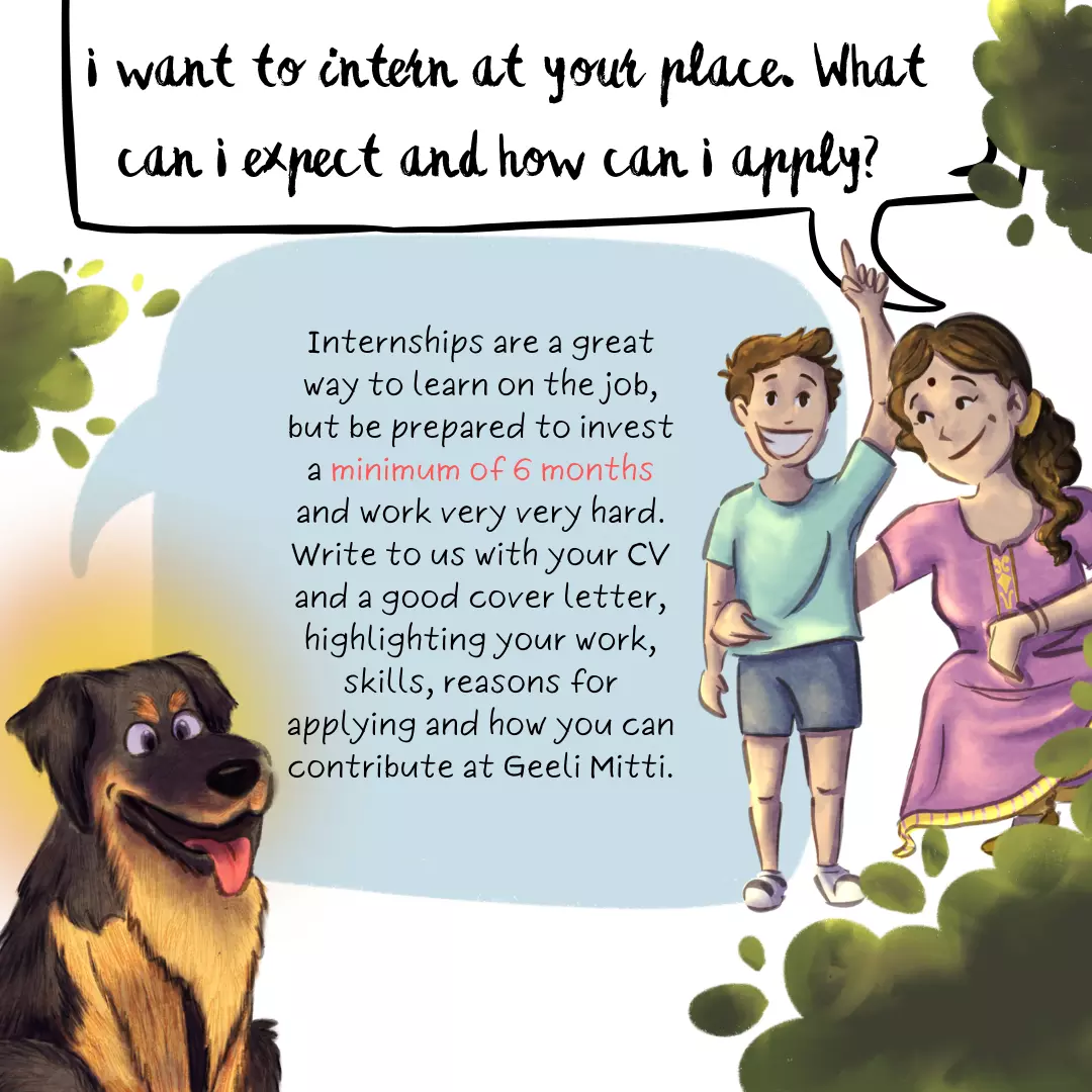 I want to intern at your place. What can I expect and how can I apply? Internships are a great way to learn on the job, but be prepared to invest a minimum of 6 months and work very very hard. Write to us with your CV and a good cover letter, highlighting your work, skills, reasons for applying and how you can contribute at Geeli Mitti.