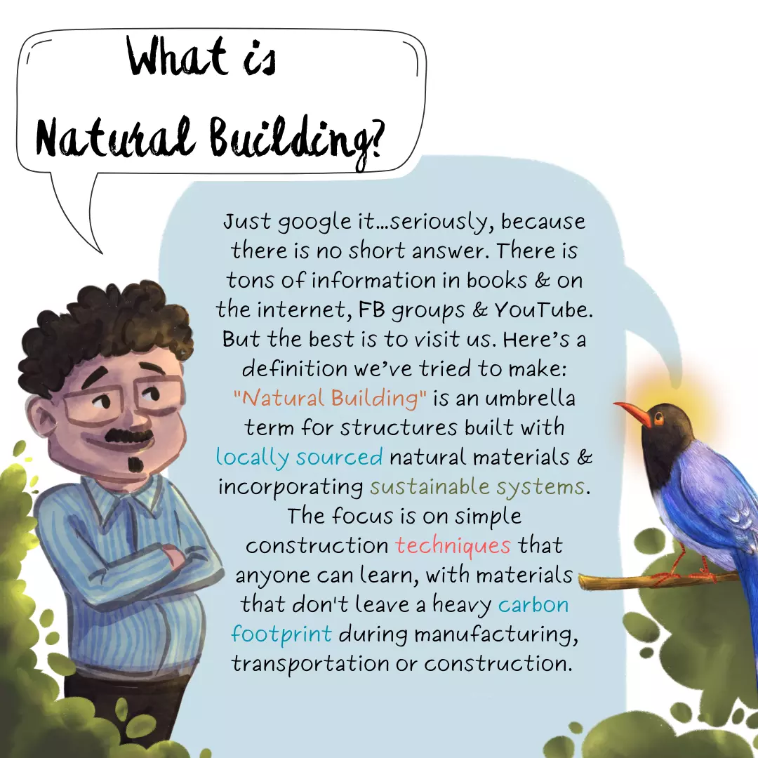 What is Natural Building? Just google it…seriously, because there is no short answer. There is tons of information in books & on the internet, FB groups & YouTube. But the best would be to visit us. Here’s a definition we’ve tried to make: 'Natural Building' is an umbrella term for structures built with locally sourced natural materials and incorporating sustainable systems. The focus is on simple construction techniques that anyone can learn, with materials that don't leave a heavy carbon footprint during manufacturing, transportation or construction.