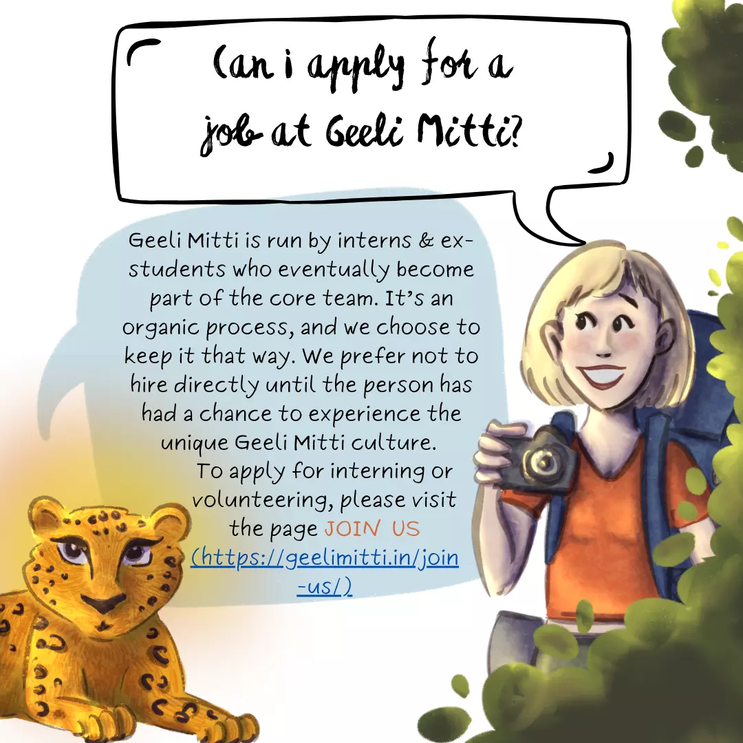 Can I apply for a job at Geeli Mitti? Geeli Mitti is run by interns and ex-students who eventually become part of the core team. It’s an organic process, and we choose to keep it that way. Geeli Mitti prefers not to hire directly until the person has had a chance to experience the unique Geeli Mitti culture. To apply for interning or volunteering, please visit the page Join Us (https://geelimitti.in/join-us/).