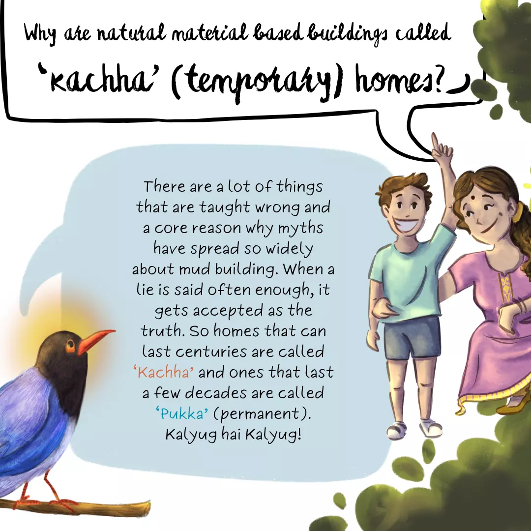 Why are natural material based buildings called ‘kachha’ (temporary) homes? There are a lot of things that are taught wrong and a core reason why myths have spread so widely about mud building. When a lie is said often enough, it gets accepted as the truth. So homes that can last centuries are called ‘Kachha’ and ones that last a few decades are called ‘Pukka’ (permanent). Kalyug hai Kalyug!